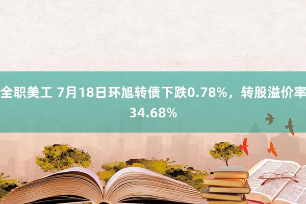 全职美工 7月18日环旭转债下跌0.78%，转股溢价率34.68%