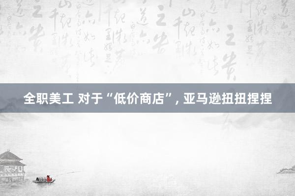 全职美工 对于“低价商店”, 亚马逊扭扭捏捏